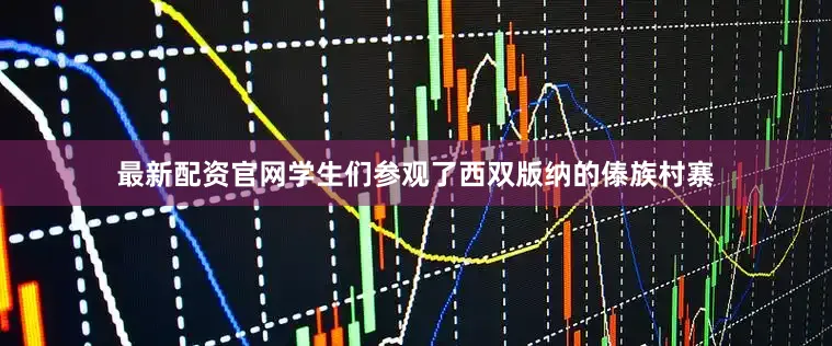 最新配资官网学生们参观了西双版纳的傣族村寨
