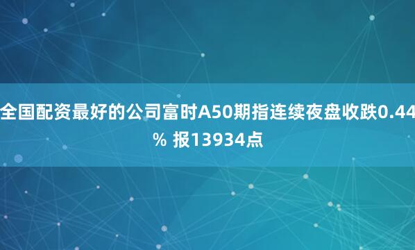 全国配资最好的公司富时A50期指连续夜盘收跌0.44% 报13934点