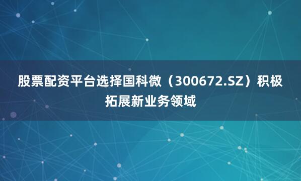 股票配资平台选择国科微（300672.SZ）积极拓展新业务领域