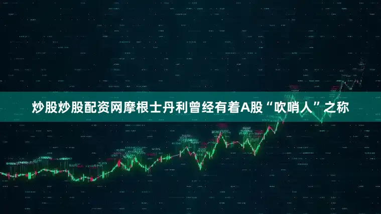 炒股炒股配资网摩根士丹利曾经有着A股“吹哨人”之称