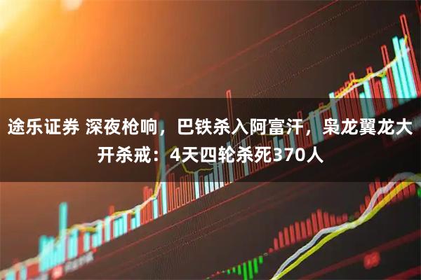 途乐证券 深夜枪响，巴铁杀入阿富汗，枭龙翼龙大开杀戒：4天四轮杀死370人