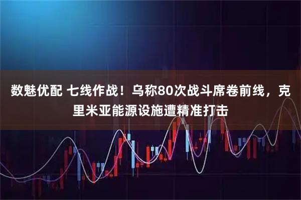 数魅优配 七线作战！乌称80次战斗席卷前线，克里米亚能源设施遭精准打击