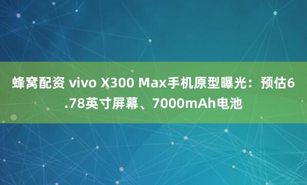蜂窝配资 vivo X300 Max手机原型曝光：预估6.78英寸屏幕、7000mAh电池