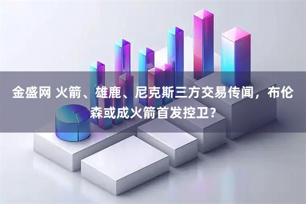 金盛网 火箭、雄鹿、尼克斯三方交易传闻，布伦森或成火箭首发控卫？