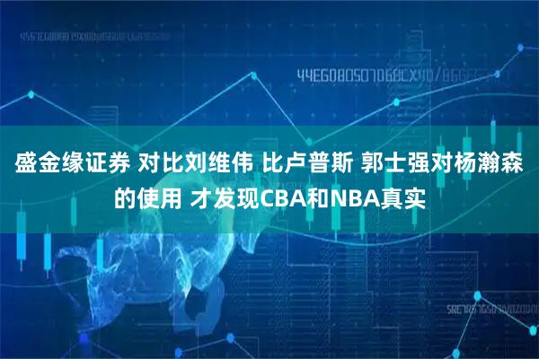 盛金缘证券 对比刘维伟 比卢普斯 郭士强对杨瀚森的使用 才发现CBA和NBA真实
