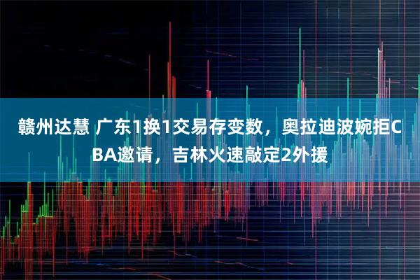 赣州达慧 广东1换1交易存变数，奥拉迪波婉拒CBA邀请，吉林火速敲定2外援