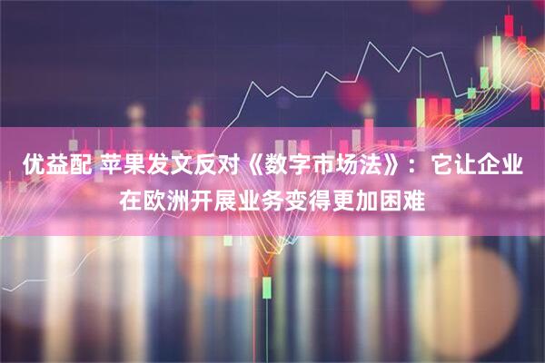 优益配 苹果发文反对《数字市场法》：它让企业在欧洲开展业务变得更加困难
