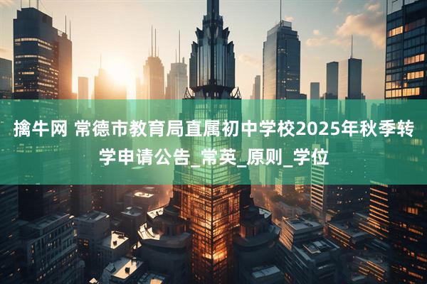 擒牛网 常德市教育局直属初中学校2025年秋季转学申请公告_常英_原则_学位