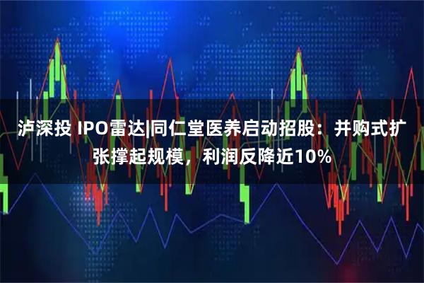 泸深投 IPO雷达|同仁堂医养启动招股:并购式扩张撑起规模,利润反降近10%