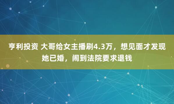 亨利投资 大哥给女主播刷4.3万，想见面才发现她已婚，闹到法院要求退钱