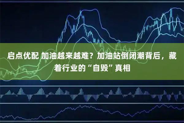 启点优配 加油越来越难？加油站倒闭潮背后，藏着行业的“自毁”真相
