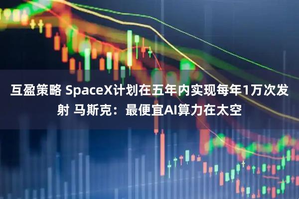 互盈策略 SpaceX计划在五年内实现每年1万次发射 马斯克:最便宜AI算力在太空