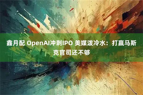 鑫月配 OpenAI冲刺IPO 美媒泼冷水：打赢马斯克官司还不够