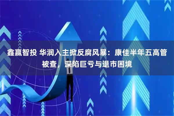 鑫赢智投 华润入主掀反腐风暴：康佳半年五高管被查，深陷巨亏与退市困境