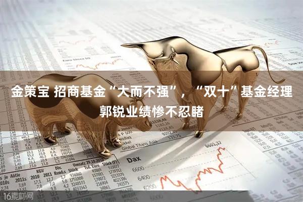 金策宝 招商基金“大而不强”，“双十”基金经理郭锐业绩惨不忍睹