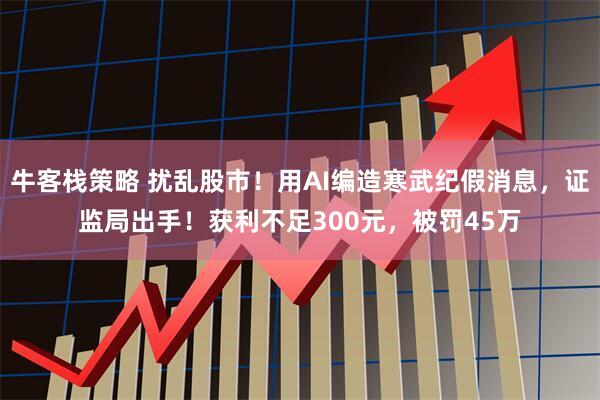 牛客栈策略 扰乱股市！用AI编造寒武纪假消息，证监局出手！获利不足300元，被罚45万