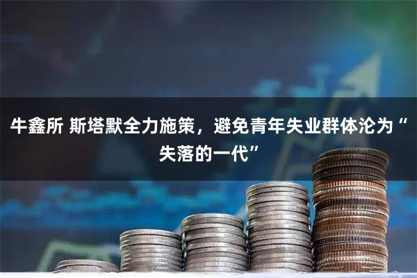 牛鑫所 斯塔默全力施策,避免青年失业群体沦为“失落的一代”