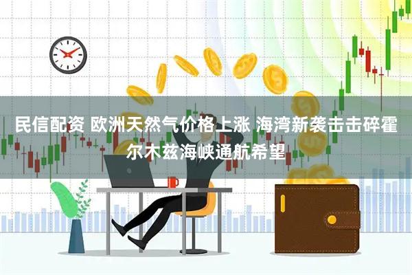 民信配资 欧洲天然气价格上涨 海湾新袭击击碎霍尔木兹海峡通航希望