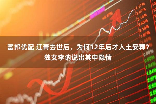 富邦优配 江青去世后，为何12年后才入土安葬？独女李讷说出其中隐情