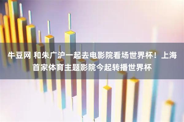 牛豆网 和朱广沪一起去电影院看场世界杯！上海首家体育主题影院今起转播世界杯