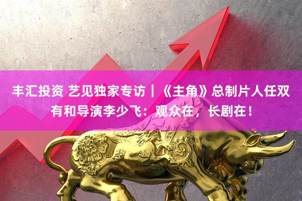 丰汇投资 艺见独家专访｜《主角》总制片人任双有和导演李少飞：观众在，长剧在！
