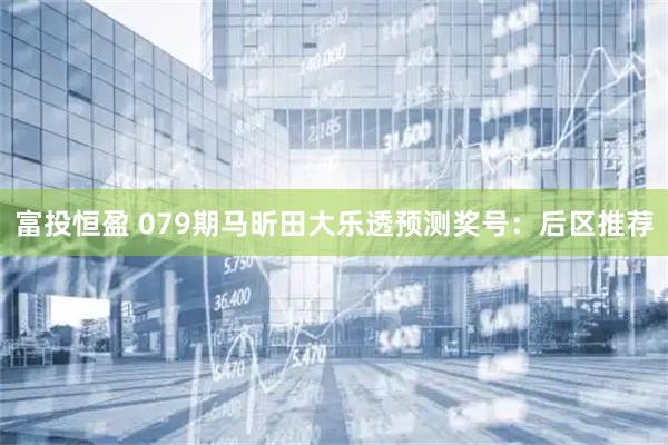 富投恒盈 079期马昕田大乐透预测奖号：后区推荐