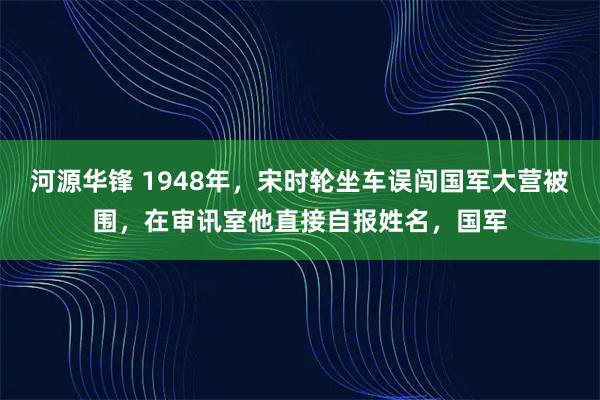 河源华锋 1948年，宋时轮坐车误闯国军大营被围，在审讯室他直接自报姓名，国军