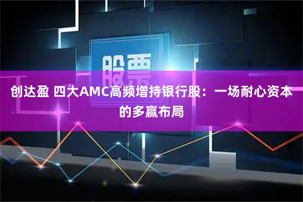 创达盈 四大AMC高频增持银行股:一场耐心资本的多赢布局