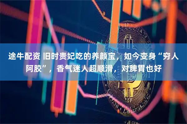途牛配资 旧时贵妃吃的养颜宝，如今变身“穷人阿胶”，香气迷人超顺滑，对脾胃也好
