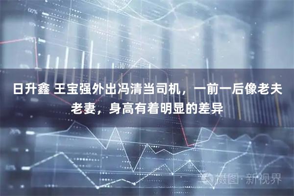 日升鑫 王宝强外出冯清当司机，一前一后像老夫老妻，身高有着明显的差异