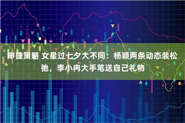 申捷策略 女星过七夕大不同：杨颖两条动态装松弛，李小冉大手笔送自己礼物