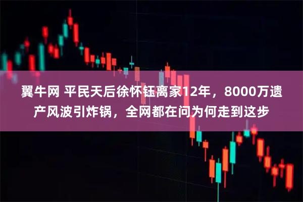 翼牛网 平民天后徐怀钰离家12年，8000万遗产风波引炸锅，全网都在问为何走到这步