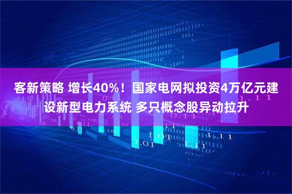 客新策略 增长40%！国家电网拟投资4万亿元建设新型电力系统 多只概念股异动拉升