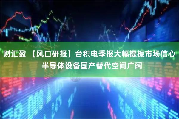 财汇盈 【风口研报】台积电季报大幅提振市场信心  半导体设备国产替代空间广阔